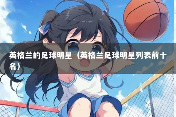 英格兰的足球明星（英格兰足球明星列表前十名）